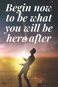 Begin now to be what you will be here after