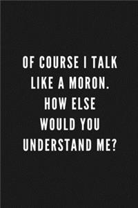 Of Course I Talk Like A Moron. How Else Would You Understand Me?