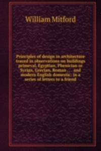 Principles of design in architecture traced in observations on buildings primeval, Egyptian, Phenician or Syrian, Grecian, Roman . . . and modern English domestic: in a series of letters to a friend