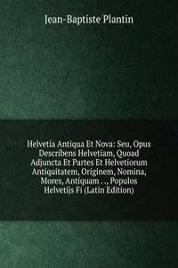 Helvetia Antiqua Et Nova: Seu, Opus Describens Helvetiam, Quoad Adjuncta Et Partes Et Helvetiorum Antiquitatem, Originem, Nomina, Mores, Antiquam . ., Populos Helvetijs Fi (Latin Edition)