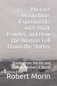 My Lost Moonshine, Experiments with Black Powder, and How the Woman Fell Down the Shitter: Stories from the life and times of Robert E Morin