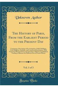 The History of Paris, from the Earliest Period to the Present Day, Vol. 1 of 3: Containing a Description of Its Antiquities, Public Buildings, Civil, Religious, Scientific, and Commercial Institutions, with Numerous Historical Facts and Anecdotes,