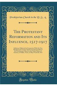 The Protestant Reformation and Its Influence, 1517-1917: Addresses Delivered in Connection with the One Hundred and Twenty-Ninth General Assembly of the Presbyterian Church in the United States of America, at Dallas, Texas, in May 19 and 20, 1917