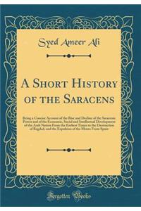 A Short History of the Saracens: Being a Concise Account of the Rise and Decline of the Saracenic Power and of the Economic, Social and Intellectual Development of the Arab Nation from the Earliest Times to the Destruction of Bagdad, and the Expuls