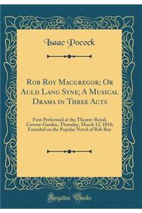 Rob Roy Macgregor; Or Auld Lang Syne; A Musical Drama in Three Acts: First Performed at the Theatre-Royal, Covent-Garden, Thursday, March 12, 1818; Founded on the Popular Novel of Rob Roy (Classic Reprint)