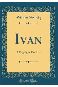Ivan: A Tragedy, in Five Acts (Classic Reprint)