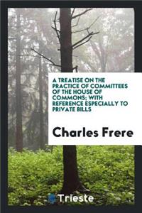 A Treatise on the Practice of Committees of the House of Commons; With Reference Especially to ...