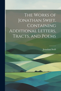 Works of Jonathan Swift, Containing Additional Letters, Tracts, and Poems