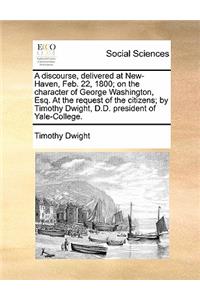 A Discourse, Delivered at New-Haven, Feb. 22, 1800; On the Character of George Washington, Esq. at the Request of the Citizens; By Timothy Dwight, D.D. President of Yale-College.