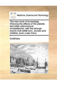 New Book of Knowledge. Shewing the Effects of the Planets and Other Astronomical Constellations; With the Strange Events That Befall Men, Women and Children, Born Under Them.