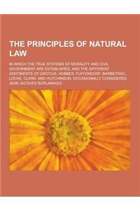 The Principles of Natural Law; In Which the True Systems of Morality and Civil Government Are Established, and the Different Sentiments of Grotius, Ho