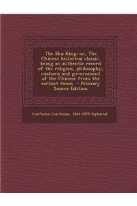 The Shu King; Or, the Chinese Historical Classic, Being an Authentic Record of the Religion, Philosophy, Customs and Government of the Chinese from Th