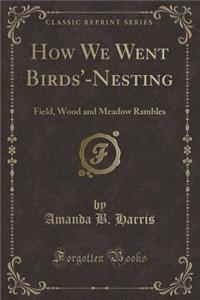 How We Went Birds'-Nesting: Field, Wood and Meadow Rambles (Classic Reprint)