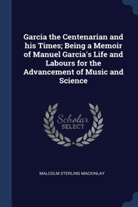 Garcia the Centenarian and his Times; Being a Memoir of Manuel Garcia's Life and Labours for the Advancement of Music and Science