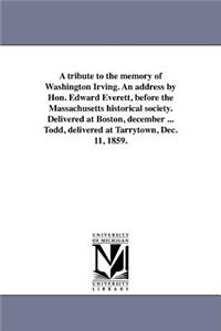A tribute to the memory of Washington Irving. An address by Hon. Edward Everett, before the Massachusetts historical society. Delivered at Boston, december ... Todd, delivered at Tarrytown, Dec. 11, 1859.