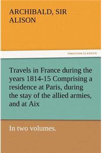 Travels in France During the Years 1814-15 Comprising a Residence at Paris, During the Stay of the Allied Armies, and at AIX, at the Period of the Lan