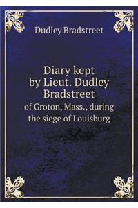 Diary Kept by Lieut. Dudley Bradstreet of Groton, Mass., During the Siege of Louisburg