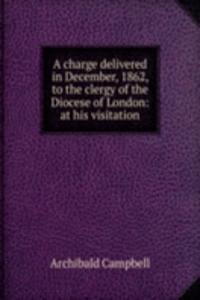 charge delivered in December, 1862, to the clergy of the Diocese of London: at his visitation
