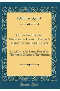 Key to the Seventh Chapter of Daniel: Daniel's Vision of the Four Beasts: Also, Key to the Latter Part of the Thirteenth Chapter of Revelations (Classic Reprint)