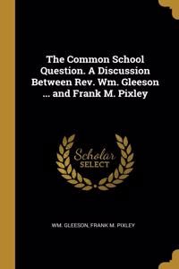 Common School Question. A Discussion Between Rev. Wm. Gleeson ... and Frank M. Pixley