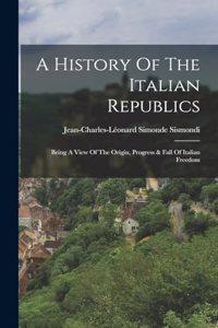 History Of The Italian Republics: Being A View Of The Origin, Progress & Fall Of Italian Freedom