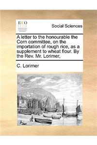 Letter to the Honourable the Corn Committee, on the Importation of Rough Rice, as a Supplement to Wheat Flour. by the REV. Mr. Lorimer,