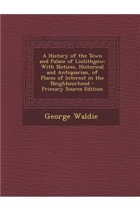 A History of the Town and Palace of Linlithgow: With Notices, Historical and Antiquarian, of Places of Interest in the Neighbourhood: With Notices, Historical and Antiquarian, of Places of Interest in the Neighbourhood