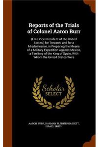 Reports of the Trials of Colonel Aaron Burr: (Late Vice President of the United States, ) for Treason, and for a Misdemeanor, in Preparing the Means of a Military Expedition Against Mexico, a T