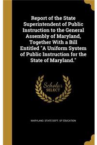 Report of the State Superintendent of Public Instruction to the General Assembly of Maryland, Together with a Bill Entitled a Uniform System of Public Instruction for the State of Maryland.