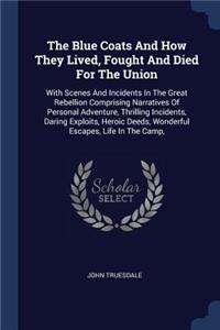 Blue Coats And How They Lived, Fought And Died For The Union: With Scenes And Incidents In The Great Rebellion Comprising Narratives Of Personal Adventure, Thrilling Incidents, Daring Exploits, Heroic Deeds, Wo