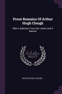 Prose Remains Of Arthur Hugh Clough: With A Selection From His Letters And A Memoir