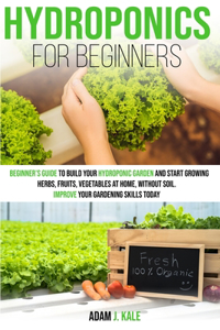 Hydroponics for Beginners: A Beginner's Guide to Build Your Hydroponic Garden and Start Growing Herbs, Fruits, Vegetables at Home Without Soil. Improve Your Gardening Skills T