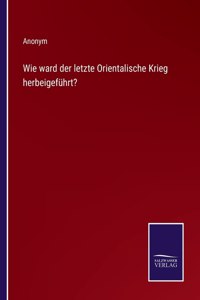 Wie ward der letzte Orientalische Krieg herbeigeführt?