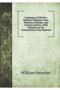 Catalogue of 500 New Nebulae, Nebulous Stars, Planetary Nebulae, and Clusters of Stars; With Remarks on the Construction of the Heavens