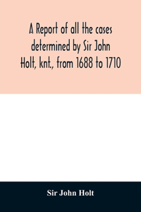 report of all the cases determined by Sir John Holt, knt., from 1688 to 1710