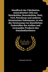 Handbuch der Fabrikation mineralischer Oele aus Steinkohlen, Braunkohlen, Holz, Torf, Petroleum und anderen bituminösen Substanzen, so wie der Gewinnung von künstlichen Farbstoffen des Anilins und verwandter Producte des Steinkohlentheers