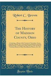 The History of Madison County, Ohio: Containing, a History of the County; Its Townships, Towns, Churches, Schools, Etc.; General and Local Statistics; Portraits of Early Settlers and Prominent Men; History of the Northwest Territory; History of Ohi