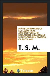 Notes on Remains of Ecclesiastical Architecture and Sculptured Memorials in the Southern Division of Scotland
