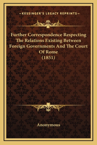 Further Correspondence Respecting The Relations Existing Between Foreign Governments And The Court Of Rome (1851)