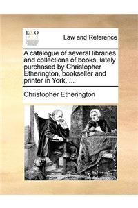 A Catalogue of Several Libraries and Collections of Books, Lately Purchased by Christopher Etherington, Bookseller and Printer in York, ...
