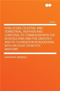 Phallicism, Celestial and Terrestrial, Heathen and Christian, Its Connexion with the Rosicrucians and the Gnostics and Its Foundation in Buddhism, with an Essay on Mystic Anatomy