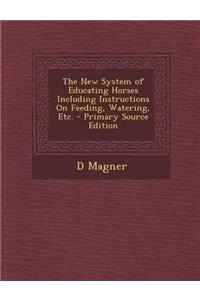 The New System of Educating Horses Including Instructions on Feeding, Watering, Etc. - Primary Source Edition