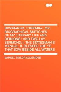 Biographia Literaria: Or, Biographical Sketches of My Literary Life and Opinions: And Two Lay Sermons: I. the Statesman's Manual: II. Blessed Are Ye That Sow Beside All Waters