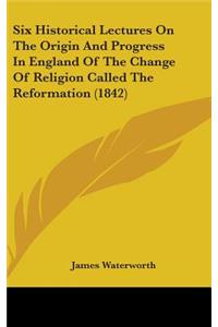 Six Historical Lectures On The Origin And Progress In England Of The Change Of Religion Called The Reformation (1842)