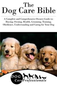 The Dog Care Bible: A Complete and Comprehensive Owners Guide To: Buying, Owning, Health, Grooming, Training, Obedience, Understanding and Caring for Your Dog
