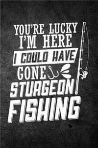 You're Lucky I'm Here I Could Have Gone Sturgeon Fishing
