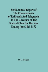 Sixth Annual Report Of The Commissioner Of Railroads And Telegraphs To The Governor Of The State Of Ohio For The Year Ending June 30Th 1872