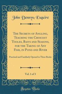 The Secrets of Angling, Teaching the Choicest Tooles, Baits and Seasons, for the Taking of Any Fish, in Pond and River, Vol. 1 of 3: Practised and Familiarly Opened in Three Books (Classic Reprint)