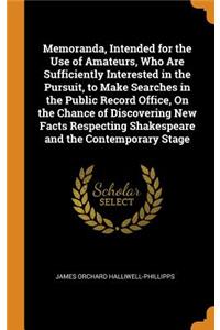 Memoranda, Intended for the Use of Amateurs, Who Are Sufficiently Interested in the Pursuit, to Make Searches in the Public Record Office, on the Chance of Discovering New Facts Respecting Shakespeare and the Contemporary Stage