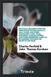 Practical Remarks Upon the Principle of Rating Railway, Gas, Water and Other Companies; Land, Titles, Buildings, Manufactories, and Other Properties Liable to Be Assessed Towards the Relief of the Poor